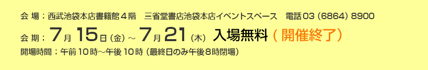 会期；7月15日(金）～7月21日(木)　会場：西武池袋本店書籍館4階　三省堂書店池袋本店イベントスペース